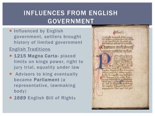 INFLUENCES FROM ENGLISH
GOVERNMENT
 Influenced by English
government, settlers brought
history of limited government
English Traditions
 1215 Magna Carta- placed
limits on kings power, right to
jury trial, equality under law
 Advisors to king eventually
became Parliament (a
representative, lawmaking
body)
 1689 English Bill of Rights
 