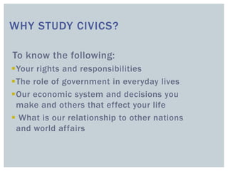WHY STUDY CIVICS?
To know the following:
Your rights and responsibilities
The role of government in everyday lives
Our economic system and decisions you
make and others that effect your life
 What is our relationship to other nations
and world affairs
 