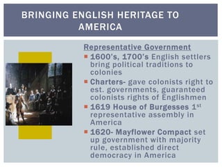 BRINGING ENGLISH HERITAGE TO
AMERICA
Representative Government
 1600’s, 1700’s English settlers
bring political traditions to
colonies
 Charters- gave colonists right to
est. governments, guaranteed
colonists rights of Englishmen
 1619 House of Burgesses 1st
representative assembly in
America
 1620- Mayflower Compact set
up government with majority
rule, established direct
democracy in America
 