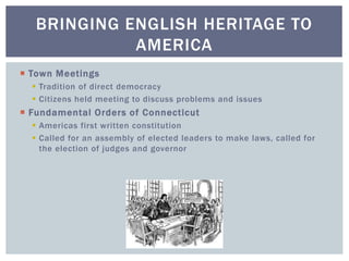  Town Meetings
 Tradition of direct democracy
 Citizens held meeting to discuss problems and issues
 Fundamental Orders of Connecticut
 Americas first written constitution
 Called for an assembly of elected leaders to make laws, called for
the election of judges and governor
BRINGING ENGLISH HERITAGE TO
AMERICA
 