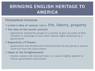 Philosophical Influences
 Locke’s idea of natural rights- life, liberty, property
 The idea of the social contract
 Agreement among the people of a society to give up some of their
freedom in exchange to have their natural rights protected by a
government
 Separation of Powers
 government was divided into three branches so one group or person
could not have too much power
 Ideas of the Enlightenment
 Human reason and universal laws (i.e. natural rights) applied to
human government and society
BRINGING ENGLISH HERITAGE TO
AMERICA
 