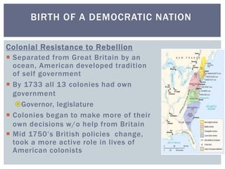 BIRTH OF A DEMOCRATIC NATION
Colonial Resistance to Rebellion
 Separated from Great Britain by an
ocean, American developed tradition
of self government
 By 1733 all 13 colonies had own
government
Governor, legislature
 Colonies began to make more of their
own decisions w/o help from Britain
 Mid 1750’s British policies change,
took a more active role in lives of
American colonists
 