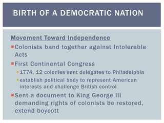Movement Toward Independence
Colonists band together against Intolerable
Acts
First Continental Congress
1774, 12 colonies sent delegates to Philadelphia
establish political body to represent American
interests and challenge British control
Sent a document to King George III
demanding rights of colonists be restored,
extend boycott
BIRTH OF A DEMOCRATIC NATION
 