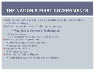  States started to prepare new constitutions to replace their
colonial charters
 All states established similar governments
Most had a bicameral legislatures
Like Parliament
 Membership of the houses selected differently
 All states had a governor
 Elected by legislature or citizens
 Job was to carry out laws
 Judges and courts
 To interpret laws
 Most had a Bill of Rights
 Guaranteed basic freedoms and protections
THE NATION’S FIRST GOVERNMENTS
 