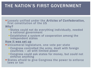  Loosely unified under the Articles of Confederation,
first constitution of the US
Why?
States could not do everything individually, needed
a national government
Established a system of cooperation among the
independent states
How it was set up
 Unicameral legislature, one vote per state
Congress controlled the army, dealt with foreign
countries – all with limited power
Congress could ask states for money, but could not
enforce anything
 States afraid to give Congress the power to enforce
laws or tax
THE NATION’S FIRST GOVERNMENT
 