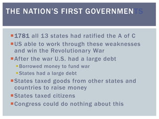 1781 all 13 states had ratified the A of C
US able to work through these weaknesses
and win the Revolutionary War
After the war U.S. had a large debt
Borrowed money to fund war
States had a large debt
States taxed goods from other states and
countries to raise money
States taxed citizens
Congress could do nothing about this
THE NATION’S FIRST GOVERNMENTS
 
