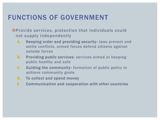 FUNCTIONS OF GOVERNMENT
Provide services, protection that individuals could
not supply independently
A. Keeping order and providing security- laws prevent and
settle conflicts, armed forces defend citizens against
outside forces
B. Providing public services- services aimed at keeping
public healthy and safe
C. Guiding the community- formation of public policy to
achieve community goals
D. To collect and spend money
E. Communication and cooperation with other countries
 