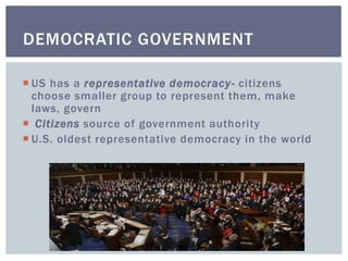 DEMOCRATIC GOVERNMENT
 US has a representative democracy- citizens
choose smaller group to represent them, make
laws, govern
 Citizens source of government authority
 U.S. oldest representative democracy in the world
 