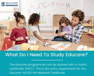 What Do I Need To Study Educare?
The Educare programme can be started with a matric
certificate (NSC). This is the entry requirement for the
Educare: NATED N4 National Certificate.
 