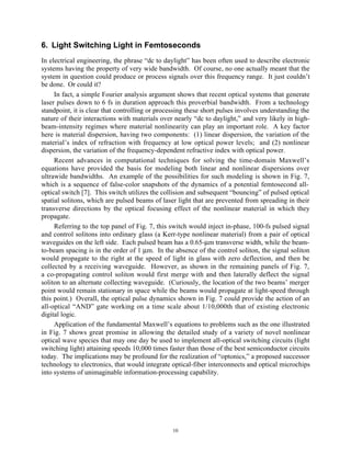 10
6. Light Switching Light in Femtoseconds
In electrical engineering, the phrase “dc to daylight” has been often used to describe electronic
systems having the property of very wide bandwidth. Of course, no one actually meant that the
system in question could produce or process signals over this frequency range. It just couldn’t
be done. Or could it?
In fact, a simple Fourier analysis argument shows that recent optical systems that generate
laser pulses down to 6 fs in duration approach this proverbial bandwidth. From a technology
standpoint, it is clear that controlling or processing these short pulses involves understanding the
nature of their interactions with materials over nearly “dc to daylight,” and very likely in high-
beam-intensity regimes where material nonlinearity can play an important role. A key factor
here is material dispersion, having two components: (1) linear dispersion, the variation of the
material’s index of refraction with frequency at low optical power levels; and (2) nonlinear
dispersion, the variation of the frequency-dependent refractive index with optical power.
Recent advances in computational techniques for solving the time-domain Maxwell’s
equations have provided the basis for modeling both linear and nonlinear dispersions over
ultrawide bandwidths. An example of the possibilities for such modeling is shown in Fig. 7,
which is a sequence of false-color snapshots of the dynamics of a potential femtosecond all-
optical switch [7]. This switch utilizes the collision and subsequent “bouncing” of pulsed optical
spatial solitons, which are pulsed beams of laser light that are prevented from spreading in their
transverse directions by the optical focusing effect of the nonlinear material in which they
propagate.
Referring to the top panel of Fig. 7, this switch would inject in-phase, 100-fs pulsed signal
and control solitons into ordinary glass (a Kerr-type nonlinear material) from a pair of optical
waveguides on the left side. Each pulsed beam has a 0.65-µm transverse width, while the beam-
to-beam spacing is in the order of 1 µm. In the absence of the control soliton, the signal soliton
would propagate to the right at the speed of light in glass with zero deflection, and then be
collected by a receiving waveguide. However, as shown in the remaining panels of Fig. 7,
a co-propagating control soliton would first merge with and then laterally deflect the signal
soliton to an alternate collecting waveguide. (Curiously, the location of the two beams’ merger
point would remain stationary in space while the beams would propagate at light-speed through
this point.) Overall, the optical pulse dynamics shown in Fig. 7 could provide the action of an
all-optical “AND” gate working on a time scale about 1/10,000th that of existing electronic
digital logic.
Application of the fundamental Maxwell’s equations to problems such as the one illustrated
in Fig. 7 shows great promise in allowing the detailed study of a variety of novel nonlinear
optical wave species that may one day be used to implement all-optical switching circuits (light
switching light) attaining speeds 10,000 times faster than those of the best semiconductor circuits
today. The implications may be profound for the realization of “optonics,” a proposed successor
technology to electronics, that would integrate optical-fiber interconnects and optical microchips
into systems of unimaginable information-processing capability.
 