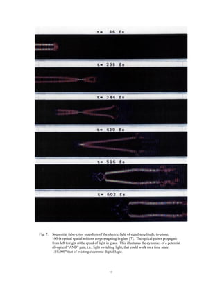 11
Fig. 7. Sequential false-color snapshots of the electric field of equal-amplitude, in-phase,
100-fs optical spatial solitons co-propagating in glass [7]. The optical pulses propagate
from left to right at the speed of light in glass. This illustrates the dynamics of a potential
all-optical “AND” gate, i.e., light switching light, that could work on a time scale
1/10,000th
that of existing electronic digital logic.
 