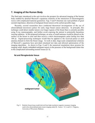 12
7. Imaging of the Human Body
The final topic introduced in this unit involves the prospect for advanced imaging of the human
body enabled by detailed Maxwell’s equations solutions of the interaction of electromagnetic
waves with complicated material geometries. Figs. 8 and 9 illustrate one such problem of great
societal importance, detection of malignant breast tumors at the earliest possible stage.
Recently, several researchers have conducted theoretical investigations of the use of
ultrawideband microwave pulses for early stage breast cancer detection. In principle, this
technique could detect smaller tumors over larger regions of the breast than is currently possible
using X-ray mammography, and further avoid exposing the patient to potentially hazardous
ionizing radiation. In this proposed technique, an array of small antennas would be placed on the
surface of the breast to emit and then receive a short electromagnetic pulse lasting less than
100 ps. Signal-processing techniques would then be applied to the received pulses at each
antenna element to form the breast image. In work to date, large-scale computational solutions
of Maxwell’s equations have provided simulated test data and allowed optimization of the
imaging algorithms. As shown in Figs. 8 and 9, the numerical simulations show promise for
imaging small, deeply embedded malignant tumors in the presence of the background clutter due
to the complicated surrounding normal tissues [8, 9].
Fig. 8. Realistic breast-tissue model derived from high-resolution magnetic resonance imaging
used in the ultrawideband pulse tumor-imaging study [8]. Source: X. Li and S. C. Hagness,
University of Wisconsin–Madison.
Li and Hagness
UW-Madison
© 2001
fat and fibroglandular tissue
malignant tumor
 