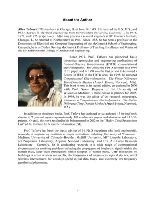 15
About the Author
Allen Taflove (F’90) was born in Chicago, IL on June 14, 1949. He received the B.S., M.S., and
Ph.D. degrees in electrical engineering from Northwestern University, Evanston, IL in 1971,
1972, and 1975, respectively. After nine years as a research engineer at IIT Research Institute,
Chicago, IL, he returned to Northwestern in 1984. Since 1988, he has been a professor in the
Department of Electrical and Computer Engineering of the McCormick School of Engineering.
Currently, he is a Charles Deering McCormick Professor of Teaching Excellence and Master of
the Slivka Residential College of Science and Engineering.
Since 1972, Prof. Taflove has pioneered basic
theoretical approaches and engineering applications of
finite-difference time-domain (FDTD) computational
electromagnetics. He coined the FDTD acronym in a 1980
IEEE paper, and in 1990 was the first person to be named a
Fellow of IEEE in the FDTD area. In 1995, he authored
Computational Electrodynamics: The Finite-Difference
Time-Domain Method (Artech House, Norwood, MA).
This book is now in its second edition, co-authored in 2000
with Prof. Susan Hagness of the University of
Wisconsin–Madison; a third edition is planned for 2005.
In 1998, he was the editor of the research monograph,
Advances in Computational Electrodynamics: The Finite-
Difference Time-Domain Method (Artech House, Norwood,
MA).
In addition to the above books, Prof. Taflove has authored or co-authored 13 invited book
chapters, 77 journal papers, approximately 200 conference papers and abstracts, and 14 U.S.
patents. Overall, this work resulted in his being named in 2002 to the “Highly Cited Researchers
List” of the Institute for Scientific Information (ISI).
Prof. Taflove has been the thesis adviser of 16 Ph.D. recipients who hold professorial,
research, or engineering positions at major institutions including University of Wisconsin–
Madison, University of Colorado–Boulder, McGill University, MIT Lincoln Laboratory,
Jet Propulsion Laboratory, Argonne National Laboratory, and U.S. Air Force Research
Laboratory. Currently, he is conducting research in a wide range of computational
electromagnetics modeling problems including the propagation of bioelectric signals within the
human body, laser-beam propagation within samples of human blood, UHF diffraction by
buildings in urban wireless microcells, electrodynamics of micron-scale optical devices, novel
wireless interconnects for ultrahigh-speed digital data buses, and extremely low-frequency
geophysical phenomena.
 