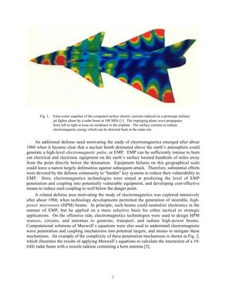2
Fig. 1. False-color snapshot of the computed surface electric currents induced on a prototype military
jet fighter plane by a radar beam at 100 MHz [1]. The impinging plane wave propagates
from left to right at nose-on incidence to the airplane. The surface currents re-radiate
electromagnetic energy which can be detected back at the radar site.
An additional defense need motivating the study of electromagnetics emerged after about
1960 when it became clear that a nuclear bomb detonated above the earth’s atmosphere could
generate a high-level electromagnetic pulse, or EMP. EMP can be sufficiently intense to burn
out electrical and electronic equipment on the earth’s surface located hundreds of miles away
from the point directly below the detonation. Equipment failures on this geographical scale
could leave a nation largely defenseless against subsequent attack. Therefore, substantial efforts
were devoted by the defense community to “harden” key systems to reduce their vulnerability to
EMP. Here, electromagnetics technologies were aimed at predicting the level of EMP
penetration and coupling into potentially vulnerable equipment, and developing cost-effective
means to reduce such coupling to well below the danger point.
A related defense area motivating the study of electromagnetics was explored intensively
after about 1980, when technology developments permitted the generation of steerable, high-
power microwave (HPM) beams. In principle, such beams could neutralize electronics in the
manner of EMP, but be applied on a more selective basis for either tactical or strategic
applications. On the offensive side, electromagnetics technologies were used to design HPM
sources, circuits, and antennas to generate, transport, and radiate high-power beams.
Computational solutions of Maxwell’s equations were also used to understand electromagnetic
wave penetration and coupling mechanisms into potential targets, and means to mitigate these
mechanisms. An example of the complexity of these penetration mechanisms is shown in Fig. 2,
which illustrates the results of applying Maxwell’s equations to calculate the interaction of a 10-
GHz radar beam with a missile radome containing a horn antenna [2].
 