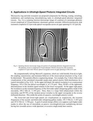 6
4. Applications in Ultrahigh-Speed Photonic Integrated Circuits
Microcavity ring and disk resonators are proposed components for filtering, routing, switching,
modulation, and multiplexing / demultiplexing tasks in ultrahigh-speed photonic integrated
circuits. Fig. 4 is a scanning electron microscope image of a portion of a prototype photonic
circuit comprised of 5.0-µm-diameter aluminum gallium arsenide (AlGaAs) microcavity disk
resonators coupled to 0.3-µm-wide optical waveguides across air gaps spanning 0.1–0.3 µm [4].
Fig. 4. Scanning electron microscope image of a portion of a prototype photonic integrated circuit [4].
The photonic circuit is comprised of 5.0-µm-diameter AlGaAs microcavity disk resonators
coupled to 0.3-µm-wide AlGaAs optical waveguides across air gaps spanning as little as 0.1 µm.
By computationally solving Maxwell’s equations, which are valid literally from dc to light,
the coupling, transmission, and resonance behavior of the micro-optical structures in Fig. 4 can
be determined. This permits effective engineering design. For example, Fig. 5 shows false-color
visualizations of the calculated sinusoidal steady-state optical electric field distributions for a
typical microdisk in Fig. 4 [5]. In the upper-left panel, the optical excitation is at a nonresonant
frequency, 193.4 THz (an optical wavelength, λ, of 1.55 µm). Here, 99.98% of the rightward-
directed power in the incident signal remains in the lower waveguide. In the upper right panel,
the excitation is at the resonant frequency of the first-order radial whispering-gallery mode of the
microdisk, 189.2 THz (λ =1.585 µm). Here, there is a large field enhancement within the
microdisk, and 99.79% of the incident power switches to the upper waveguide in the reverse
(leftward) direction. This yields the action of a passive, wavelength-selective switch.
The lower-left and lower-right panels are visualizations at, respectively, the resonant
frequencies of the second- and third-order whispering-gallery modes, 191.3 THz (λ =1.567 µm)
and 187.8 THz (λ =1.596 µm). A goal of current design efforts is to suppress such higher-order
modes to allow the use of microdisks as passive wavelength-division multiplexing devices
having low crosstalk across a wide spectrum, or as active single-mode laser sources.
 