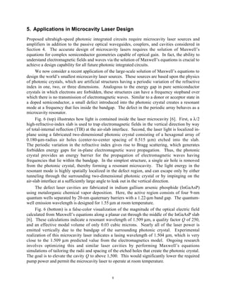 8
5. Applications in Microcavity Laser Design
Proposed ultrahigh-speed photonic integrated circuits require microcavity laser sources and
amplifiers in addition to the passive optical waveguides, couplers, and cavities considered in
Section 4. The accurate design of microcavity lasers requires the solution of Maxwell’s
equations for complex semiconductor geometries capable of optical gain. In fact, the ability to
understand electromagnetic fields and waves via the solution of Maxwell’s equations is crucial to
achieve a design capability for all future photonic integrated circuits.
We now consider a recent application of the large-scale solution of Maxwell’s equations to
design the world’s smallest microcavity laser sources. These sources are based upon the physics
of photonic crystals, which are artificial structures having a periodic variation of the refractive
index in one, two, or three dimensions. Analogous to the energy gap in pure semiconductor
crystals in which electrons are forbidden, these structures can have a frequency stopband over
which there is no transmission of electromagnetic waves. Similar to a donor or acceptor state in
a doped semiconductor, a small defect introduced into the photonic crystal creates a resonant
mode at a frequency that lies inside the bandgap. The defect in the periodic array behaves as a
microcavity resonator.
Fig. 6 (top) illustrates how light is contained inside the laser microcavity [6]. First, a λ/2
high-refractive-index slab is used to trap electromagnetic fields in the vertical direction by way
of total-internal reflection (TIR) at the air-slab interface. Second, the laser light is localized in-
plane using a fabricated two-dimensional photonic crystal consisting of a hexagonal array of
0.180-µm-radius air holes (center-to-center spacing of 0.515 µm) etched into the slab.
The periodic variation in the refractive index gives rise to Bragg scattering, which generates
forbidden energy gaps for in-plane electromagnetic wave propagation. Thus, the photonic
crystal provides an energy barrier for the propagation of electromagnetic waves having
frequencies that lie within the bandgap. In the simplest structure, a single air hole is removed
from the photonic crystal, thereby forming a resonant microcavity. The light energy in the
resonant mode is highly spatially localized in the defect region, and can escape only by either
tunneling through the surrounding two-dimensional photonic crystal or by impinging on the
air-slab interface at a sufficiently large angle to leak out in the vertical direction.
The defect laser cavities are fabricated in indium gallium arsenic phosphide (InGaAsP)
using metalorganic chemical vapor deposition. Here, the active region consists of four 9-nm
quantum wells separated by 20-nm quaternary barriers with a 1.22-µm band gap. The quantum-
well emission wavelength is designed for 1.55 µm at room temperature.
Fig. 6 (bottom) is a false-color visualization of the magnitude of the optical electric field
calculated from Maxwell’s equations along a planar cut through the middle of the InGaAsP slab
[6]. These calculations indicate a resonant wavelength of 1.509 µm, a quality factor Q of 250,
and an effective modal volume of only 0.03 cubic microns. Nearly all of the laser power is
emitted vertically due to the bandgap of the surrounding photonic crystal. Experimental
realization of this microcavity laser indicates a lasing wavelength of 1.504 µm, which is very
close to the 1.509 µm predicted value from the electromagnetics model. Ongoing research
involves optimizing this and similar laser cavities by performing Maxwell’s equations
simulations of tailoring the radii and spacing of the etched holes that create the photonic crystal.
The goal is to elevate the cavity Q to above 1,500. This would significantly lower the required
pump power and permit the microcavity laser to operate at room temperature.
 