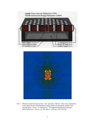 9
Fig. 6. Photonic crystal microcavity laser. Top—geometry; Bottom—false-color visualization
of the optical electric field distribution along a planar cut through the middle of the
laser geometry. Source: O. Painter et al., “Two-dimensional photonic band-gap
defect mode laser,” Science, vol. 284, June 11, 1999, pp. 1819–1821 [6].
 