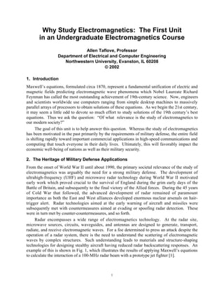 1
Why Study Electromagnetics: The First Unit
in an Undergraduate Electromagnetics Course
Allen Taflove, Professor
Department of Electrical and Computer Engineering
Northwestern University, Evanston, IL 60208
© 2002
1. Introduction
Maxwell’s equations, formulated circa 1870, represent a fundamental unification of electric and
magnetic fields predicting electromagnetic wave phenomena which Nobel Laureate Richard
Feynman has called the most outstanding achievement of 19th-century science. Now, engineers
and scientists worldwide use computers ranging from simple desktop machines to massively
parallel arrays of processors to obtain solutions of these equations. As we begin the 21st century,
it may seem a little odd to devote so much effort to study solutions of the 19th century’s best
equations. Thus we ask the question: “Of what relevance is the study of electromagnetics to
our modern society?”
The goal of this unit is to help answer this question. Whereas the study of electromagnetics
has been motivated in the past primarily by the requirements of military defense, the entire field
is shifting rapidly toward important commercial applications in high-speed communications and
computing that touch everyone in their daily lives. Ultimately, this will favorably impact the
economic well-being of nations as well as their military security.
2. The Heritage of Military Defense Applications
From the onset of World War II until about 1990, the primary societal relevance of the study of
electromagnetics was arguably the need for a strong military defense. The development of
ultrahigh-frequency (UHF) and microwave radar technology during World War II motivated
early work which proved crucial to the survival of England during the grim early days of the
Battle of Britain, and subsequently to the final victory of the Allied forces. During the 45 years
of Cold War that followed, the advanced development of radar remained of paramount
importance as both the East and West alliances developed enormous nuclear arsenals on hair-
trigger alert. Radar technologies aimed at the early warning of aircraft and missiles were
subsequently met with countermeasures aimed at evading or spoofing radar detection. These
were in turn met by counter-countermeasures, and so forth.
Radar encompasses a wide range of electromagnetics technology. At the radar site,
microwave sources, circuits, waveguides, and antennas are designed to generate, transport,
radiate, and receive electromagnetic waves. For a foe determined to press an attack despite the
operation of a radar system, there is the need to understand the scattering of electromagnetic
waves by complex structures. Such understanding leads to materials and structure-shaping
technologies for designing stealthy aircraft having reduced radar backscattering responses. An
example of this is shown in Fig. 1, which illustrates the results of applying Maxwell’s equations
to calculate the interaction of a 100-MHz radar beam with a prototype jet fighter [1].
 
