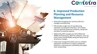 8. Improved Production
Planning and Resource
Management
• Along with managing your inventory, ERP also
manages manufacturing.
• ERP provides insight into all manufacturing
operations including the shop floor. This enables
users to optimize production schedules, equipment
and labor to maximize capacity.
• Additionally, ERP manages your Bill of Materials
(BOM) and fixed assets. With this software, users can
easily create and edit BOMs along with keep track of
all previous changes.
• Fixed asset management allows users to schedule
equipment maintenance to reduce unexpected
downtime, improving your profitability and supply
chain relationships.
 