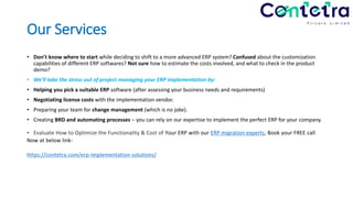Our Services
• Don’t know where to start while deciding to shift to a more advanced ERP system? Confused about the customization
capabilities of different ERP softwares? Not sure how to estimate the costs involved, and what to check in the product
demo?
• We’ll take the stress out of project managing your ERP implementation by:
• Helping you pick a suitable ERP software (after assessing your business needs and requirements)
• Negotiating license costs with the implementation vendor.
• Preparing your team for change management (which is no joke).
• Creating BRD and automating processes – you can rely on our expertise to implement the perfect ERP for your company.
• Evaluate How to Optimize the Functionality & Cost of Your ERP with our ERP migration experts, Book your FREE call
Now at below link-
https://contetra.com/erp-implementation-solutions/
 