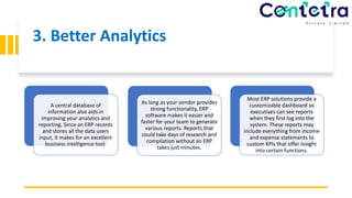 3. Better Analytics
A central database of
information also aids in
improving your analytics and
reporting. Since an ERP records
and stores all the data users
input, it makes for an excellent
business intelligence tool.
As long as your vendor provides
strong functionality, ERP
software makes it easier and
faster for your team to generate
various reports. Reports that
could take days of research and
compilation without an ERP
takes just minutes.
Most ERP solutions provide a
customizable dashboard so
executives can see reports
when they first log into the
system. These reports may
include everything from income
and expense statements to
custom KPIs that offer insight
into certain functions.
 