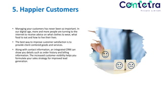 5. Happier Customers
• Managing your customers has never been so important. In
our digital age, more and more people are turning to the
internet to receive advice on what clothes to wear, what
food to eat and how to live their lives.
• The best way to improve customer satisfaction is to
provide client-centered goods and services.
• Along with contact information, an integrated CRM can
show you details such as order history and billing
information. The increased customer visibility helps you
formulate your sales strategy for improved lead
generation.
 