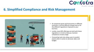 6. Simplified Compliance and Risk Management
• As companies grow and do business in different
countries, it can be difficult to keep track of all
the different regulations imposed on your
business.
• Luckily, many ERP offerings are built with these
regulations in mind to help you maintain
compliance at every stage.
• Forecasting tools also allow users to predict
events when it comes to demand, labor and
budget.
 