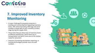 7. Improved Inventory
Monitoring
• A major challenge for growing companies is
tracking and monitoring their expanding inventory
levels. ERP utilizes barcoding, RFID tags and serial
numbers to keep tabs on your inventory at every
stage during the supply chain.
• These tools help you keep track of inventory levels
at different warehouses, which items are in
transportation and which items are on the shelves
ready for consumers
• Inventory monitoring also bolsters reporting, as
tracking technologies provide more accurate
numbers.
 