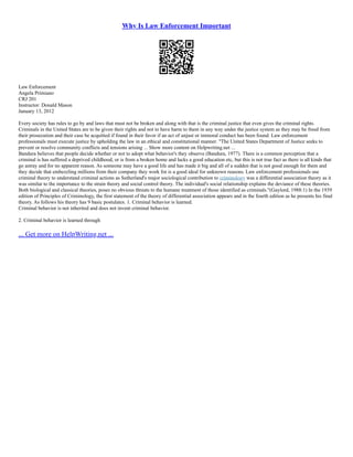 Why Is Law Enforcement Important
Law Enforcement
Angela Primiano
CRJ 201
Instructor: Donald Mason
January 13, 2012
Every society has rules to go by and laws that must not be broken and along with that is the criminal justice that even gives the criminal rights.
Criminals in the United States are to be given their rights and not to have harm to them in any way under the justice system as they may be freed from
their prosecution and their case be acquitted if found in their favor if an act of unjust or immoral conduct has been found. Law enforcement
professionals must execute justice by upholding the law in an ethical and constitutional manner. "The United States Department of Justice seeks to
prevent or resolve community conflicts and tensions arising ... Show more content on Helpwriting.net ...
Bandura believes that people decide whether or not to adopt what behavior's they observe (Bandura, 1977). There is a common perception that a
criminal is has suffered a deprived childhood, or is from a broken home and lacks a good education etc, but this is not true fact as there is all kinds that
go astray and for no apparent reason. As someone may have a good life and has made it big and all of a sudden that is not good enough for them and
they decide that embezzling millions from their company they work for is a good ideal for unknown reasons. Law enforcement professionals use
criminal theory to understand criminal actions as Sutherland's major sociological contribution to criminology was a differential association theory as it
was similar to the importance to the strain theory and social control theory. The individual's social relationship explains the deviance of these theories.
Both biological and classical theories, poses no obvious threats to the humane treatment of those identified as criminals."(Gaylord, 1988:1) In the 1939
edition of Principles of Criminology, the first statement of the theory of differential association appears and in the fourth edition as he presents his final
theory. As follows his theory has 9 basic postulates. 1. Criminal behavior is learned.
Criminal behavior is not inherited and does not invent criminal behavior.
2. Criminal behavior is learned through
... Get more on HelpWriting.net ...
 