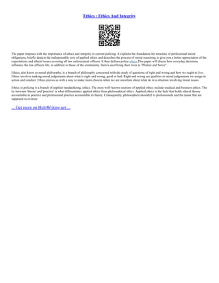 Ethics : Ethics And Integrity
The paper imposes with the importance of ethics and integrity in current policing. It explains the foundation for structure of professional moral
obligations, briefly depicts the indispensable core of applied ethics and describes the process of moral reasoning to give you a better appreciation of the
expectations and ethical issues covering all law enforcement officers. It then defines police ethics,This paper will discus how everyday decisions
influence the law officers life, in addition to those of the community. Hero's sacrificing their lives to "Protect and Serve".
Ethics, also know as moral philosophy, is a branch of philosophy concerned with the study of questions of right and wrong and how we ought to live.
Ethics involves making moral judgements about what is right and wrong, good or bad. Right and wrong are qualities or moral judgements we assign in
action and conduct. Ethics proves us with a way to make more choices when we are uncertain about what do in a situation involving moral issues.
Ethics in policing is a branch of applied standardizing, ethics. The most well–known sections of applied ethics include medical and business ethics. The
tie between 'theory' and 'practice' is what differentiates applied ethics from philosophical ethics. Applied ethics is the field that holds ethical theory
accountable to practice and professional practice accountable to theory. Consequently, philosophers shouldn't to professionals and the mean that are
supposed to oversee
... Get more on HelpWriting.net ...
 