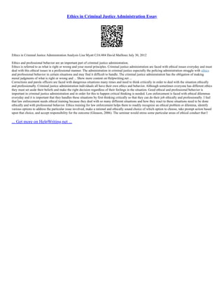 Ethics in Criminal Justice Administration Essay
Ethics in Criminal Justice Administration Analysis Lisa Myatt CJA/484 David Mailloux July 30, 2012
Ethics and professional behavior are an important part of criminal justice administration.
Ethics is referred to as what is right or wrong and your moral principles. Criminal justice administration are faced with ethical issues everyday and must
deal with this ethical issues in a professional manner. The administration in criminal justice especially the policing administration struggle with ethics
and professional behavior in certain situations and may find it difficult to handle. The criminal justice administration has the obligation of making
moral judgments of what is right or wrong and ... Show more content on Helpwriting.net ...
Corrections and parole officers are faced with dangerous situations many times and need to think critically in order to deal with the situation ethically
and professionally. Criminal justice administration individuals all have their own ethics and behavior. Although sometimes everyone has different ethics
they must set aside their beliefs and make the right decision regardless of their feelings in the situation. Good ethical and professional behavior is
important in criminal justice administration and in order for this to happen critical thinking is needed. Law enforcement is faced with ethical dilemmas
everyday and it is important that they handles these situations by first thinking critically so that they can do their job ethically and professionally. I feel
that law enforcement needs ethical training because they deal with so many different situations and how they react to these situations need to be done
ethically and with professional behavior. Ethics training for law enforcement helps them to readily recognize an ethical problem or dilemma, identify
various options to address the particular issue involved, make a rational and ethically sound choice of which option to choose, take prompt action based
upon that choice, and accept responsibility for the outcome (Gleason, 2006). The seminar would stress some particular areas of ethical conduct that I
... Get more on HelpWriting.net ...
 