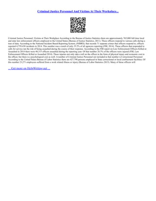 Criminal Justice Personnel And Victims At Their Workplace...
Criminal Justice Personnel; Victims at Their Workplace According to the Bureau of Justice Statistics there are approximately 765,000 full time local
and state law enforcement officers employed in the United States (Bureau of Justice Statistics, 2011). These officers respond to various calls during a
tour of duty. According to the National Incident Based Reporting System, (NIBRS), that records 71 separate crimes that officers respond to, officers
reported 4,759,438 incidents in 2014. This number was a result of only 35.2% of all agencies reporting (FBI, 2014). These officers that responded to
calls for service ran the risk of being assaulted during the course of their response. According to the FBI report on Law Enforcement Officers Killed or
Assaulted in 2014 there were 48,315 officers assaulted during the reporting year. Of that number 28.3% of the officers were injured (FBI, Law
Enforcement Officers Killed or Assaulted 2014). These injuries not only take a toll on the officer in the form of physical injury and economic cost to
the officer, but there is a psychological cost as well. A number of Criminal Justice Personnel not included in that number is Correctional Personnel.
According to the United States Bureau of Labor Statistics there are 427,790 persons employed in State correctional or local confinement facilities. Of
this number 23,271 employees suffered from a work related illness or injury (Bureau of Labor Statistics 2015). Many of these officers will
... Get more on HelpWriting.net ...
 