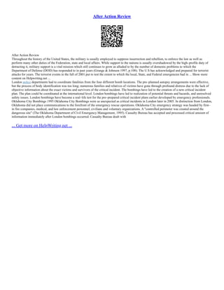 After Action Review
After Action Review
Throughout the history of the United States, the military is usually employed to suppress insurrection and rebellion, to enforce the law as well as
perform many other duties of the Federation, state and local affairs. While support to the nations is usually overshadowed by the high–profile duty of
detracting it, military support is a vital mission which still continues to grow as alluded to by the number of domestic problems to which the
Department of Defense (DOD) has responded to in past years (Grange & Johnson 1997, p.108). The U.S has acknowledged and prepared for terrorist
attacks for years. The terrorist events in the fall of 2001 put to test the extent to which the local, State, and Federal emergencies had in ... Show more
content on Helpwriting.net ...
London police departments had to coordinate fatalities from the four different bomb locations. The pre–planned autopsy arrangements were effective,
but the process of body identification was too long; numerous families and relatives of victims have gone through profound distress due to the lack of
objective information about the exact victims and survivors of the critical incident. The bombings have led to the creation of a new critical incident
plan. The plan could be coordinated at the international level. London bombings have led to realization of potential threats and hazards, and unresolved
safety issues. London bombings have become a real–life test for the pre–prepared critical incident plans earlier developed by emergency professionals.
Oklahoma City Bombings 1995 Oklahoma City Bombings were as unexpected as critical incidents in London later in 2005. In distinction from London,
Oklahoma did not place communications to the forefront of the emergency rescue operations. Oklahoma City emergency strategy was headed by first–
in fire companies, medical, and law enforcement personnel, civilians and voluntary organizations. A "controlled perimeter was created around the
dangerous site" (The Oklahoma Department of Civil Emergency Management, 1995). Casualty Bureau has accepted and processed critical amount of
information immediately after London bombings occurred. Casualty Bureau dealt with
... Get more on HelpWriting.net ...
 