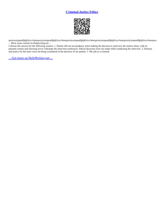 Criminal Justice Ethics
qwertyuiopasdfghjklzxcvbnmqwertyuiopasdfghjklzxcvbnmqwertyuiopasdfghjklzxcvbnmqwertyuiopasdfghjklzxcvbnmqwertyuiopasdfghjklzxcvbnmqwe
... Show more content on Helpwriting.net ...
I choose this answer for the following reasons: 1. Partner did not use prudence when making the decision to interview the minors alone, with no
parental contact and choosing not to videotape the interview/confession. Ethical decisions were not made while conducting the interview. 2. Honesty
and justice for the teens were not being considered in the decision of my partner. 3. My job as a criminal
... Get more on HelpWriting.net ...
 