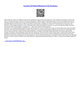 Examples Of Ethical Dilemmas In The Workplace
Ethical dilemmas, refers to the different testing choices individuals are faced with in their daily lives. These situations are designed to conflict each
other in ways that choosing to conform to one, puts an individual in a difficult situation. Moral dilemmas are not short in the professional world, if
anything; employees are faced with various transforming challenges in their workplace. Choosing one option, between the available ones, does not
necessarily mean it is the best decision; rather, a person has to go with what is considered as a "lesser evil." Social workers are required to carry
themselves with the highest regards to morality and integrity, both within and outside the work places. As easy as the statement sounds, faced with
circumstances that test moral behavior or integrity is a ... Show more content on Helpwriting.net ...
In the past, it was considered highly unethical to send a personal email to a client, or interact with a client via social media avenues such as Facebook
and twitter. This notion has been debunked, resulting to clients and service providers networking for different reasons. In this era, clients find it easy
and convenient to schedule or cancel meetings, report emergencies, or request for immediate help through emails, Twitter posts, and Facebook
messages. Nonetheless, ethical challenges crop up from these interactions. When clients find out that a social worker, scrutinized their social media
platform for the purposes of obtaining information, they may feel that their privacy has been violated. Additionally, communications with clients
through the various social media avenues may inadvertently be a cause for ethical principle abuse. Consequently, today's social workers face challenges
that come with the invention of different social media platforms, requiring professional determination in order to overcome them (Sadock, Kaplan, &
Sadock,
... Get more on HelpWriting.net ...
 