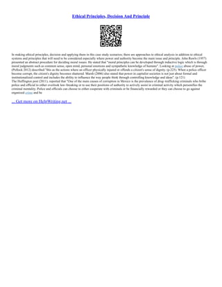 Ethical Principles, Decision And Principle
In making ethical principles, decision and applying them in this case study scenarios; there are approaches to ethical analysis in addition to ethical
systems and principles that will need to be considered especially where power and authority become the main issue and principle. John Rawls (1957)
presented an abstract procedure for deciding moral issues. He stated that "moral principles can be developed through inductive logic which is through
moral judgments such as common sense, open mind, personal emotions and sympathetic knowledge of humans". Looking at police abuse of power,
(Pollock 2012) described "this as the actions where an officer physically injured or offends a citizen's sense of dignity. (p.225). When a police officer
become corrupt, the citizen's dignity becomes shattered. Marsh (2006) also stated that power in capitalist societies is not just about formal and
institutionalized control and includes the ability to influence the way people think through controlling knowledge and ideas". (p.121)
The Huffington post (2011), reported that "One of the main causes of corruption in Mexico is the prevalence of drug–trafficking criminals who bribe
police and official to either overlook law–breaking or to use their positions of authority to actively assist in criminal activity which personifies the
criminal mentality. Police and officials can choose to either cooperate with criminals or be financially rewarded or they can choose to go against
organized crime and be
... Get more on HelpWriting.net ...
 
