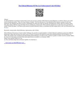 The Ethical Dilemma Of The Law Enforcement Code Of Ethics
Abstract
An ethical dilemma is an intricate situation that in most cases involves a mental conflict between moral obligations, in which to observe one would
result in disobeying another. "Tony, do not get Johnny in trouble." The first order given to Tony Denardo by the sergeant is going to be the most
significant, life–changing order that was given; unfortunately for Johnny the order was ignored. Throughout the scenario, there are instances where
Tony takes Johnny under his wing and teaches him by instilling his corrupt morals. Why would the sergeant have to order Tony not to get Johnny in
trouble? Within this paper, I will discuss and examine the ethical dilemmas Johnny is confronted with and compare them to the Law Enforcement Code
of Ethics.
Keywords: corrupt morals, ethical dilemmas, repercussions, code of ethics
Ethical Dilemma The practice of moral conduct challenges the generally accepted standards. An ethical dilemma is defined as a person has difficulty
doing what is right, does not know the correct course of action, or someone who finds the wrong choices alluring (Pollock, Ph.D. & Becker, J.D.,
1996). The essential value of studying and understanding ethical dilemmas is not that we have conclusive guides to conduct ourselves morally. Rather,
the values lie in becoming conscious of the moral options that are available to us (Guttman, 2000).
Johnny Jones and the Undercover Unit
As Tony and Johnny begin their adventures together, it is important to
... Get more on HelpWriting.net ...
 