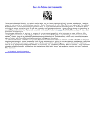 Essay On Policing Our Communities
Policing our Communities On April 4, 2015, a black man was pulled over for a burned–out taillight in North Charleston, South Carolina. Upon being
stopped the man occupying the vehicle exits it and enters into a physical altercation with the police officer. The two men begin to fight when suddenly
the perpetrator breaks free and begins running away from the officer. As he gets further from the officer something falls to the ground. Soon after the
officer fires his weapon, striking and killing the man. The words shots fired ring out across the radio. The man killed that day was Mr. Walter Scott, an
unarmed 50–year–old father of four. The man held accountable for his death, North Charleston police officer Michael Thomas Slager. At face ... Show
more content on Helpwriting.net ...
Altercations and shootings like the Scott case are happening all over the country, they are being fueled by emotion, the media, and distrust. When
something between a citizen and an officer happens often times the first instinct is for the public to respond with anger instead of an open–minded
approach. Examples of this can be seen through condemning the police immediately and sometimes through violence. Often times these outbreaks of
anger are linked to lack of knowledge regarding the situation and making general assumptions.
Law enforcement has tried to combat this issue by making departments more transparent and making info more accessible to the public. A vital part to
establishing this transparency is found in the internal affairs division on a department (ICMA). When there are complaints brought against a department
or officer, the internal affairs unit is a non–bias party to assess the facts and complaints to help bring about a solution. It is imperative that internal
affairs do this by sharing openly with the public what they are investigating, why, and what they are finding. When this is done in a timely manner after
a complaint is filed the community will have better faith that the internal affairs unit is "corrupt" and they are just protecting their own (Firescience).
When departments
... Get more on HelpWriting.net ...
 