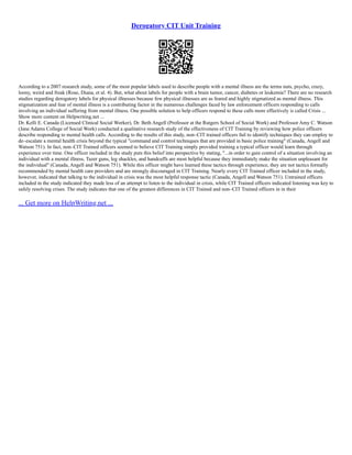 Derogatory CIT Unit Training
According to a 2007 research study, some of the most popular labels used to describe people with a mental illness are the terms nuts, psycho, crazy,
loony, weird and freak (Rose, Diana, et al. 4). But, what about labels for people with a brain tumor, cancer, diabetes or leukemia? There are no research
studies regarding derogatory labels for physical illnesses because few physical illnesses are as feared and highly stigmatized as mental illness. This
stigmatization and fear of mental illness is a contributing factor in the numerous challenges faced by law enforcement officers responding to calls
involving an individual suffering from mental illness. One possible solution to help officers respond to these calls more effectively is called Crisis ...
Show more content on Helpwriting.net ...
Dr. Kelli E. Canada (Licensed Clinical Social Worker), Dr. Beth Angell (Professor at the Rutgers School of Social Work) and Professor Amy C. Watson
(Jane Adams College of Social Work) conducted a qualitative research study of the effectiveness of CIT Training by reviewing how police officers
describe responding to mental health calls. According to the results of this study, non–CIT trained officers fail to identify techniques they can employ to
de–escalate a mental health crisis beyond the typical "command and control techniques that are provided in basic police training" (Canada, Angell and
Watson 751). In fact, non–CIT Trained officers seemed to believe CIT Training simply provided training a typical officer would learn through
experience over time. One officer included in the study puts this belief into perspective by stating, "...in order to gain control of a situation involving an
individual with a mental illness, Tazer guns, leg shackles, and handcuffs are most helpful because they immediately make the situation unpleasant for
the individual" (Canada, Angell and Watson 751). While this officer might have learned these tactics through experience, they are not tactics formally
recommended by mental health care providers and are strongly discouraged in CIT Training. Nearly every CIT Trained officer included in the study,
however, indicated that talking to the individual in crisis was the most helpful response tactic (Canada, Angell and Watson 751). Untrained officers
included in the study indicated they made less of an attempt to listen to the individual in crisis, while CIT Trained officers indicated listening was key to
safely resolving crises. The study indicates that one of the greatest differences in CIT Trained and non–CIT Trained officers in in their
... Get more on HelpWriting.net ...
 