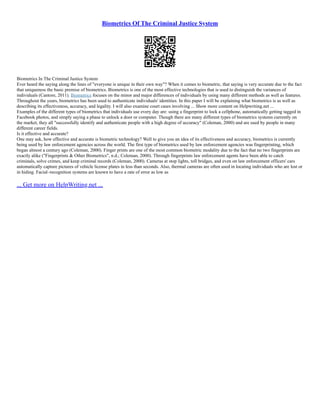 Biometrics Of The Criminal Justice System
Biometrics In The Criminal Justice System
Ever heard the saying along the lines of "everyone is unique in their own way"? When it comes to biometric, that saying is very accurate due to the fact
that uniqueness the basic premise of biometrics. Biometrics is one of the most effective technologies that is used to distinguish the variances of
individuals (Cantore, 2011). Biometrics focuses on the minor and major differences of individuals by using many different methods as well as features.
Throughout the years, biometrics has been used to authenticate individuals' identities. In this paper I will be explaining what biometrics is as well as
describing its effectiveness, accuracy, and legality. I will also examine court cases involving ... Show more content on Helpwriting.net ...
Examples of the different types of biometrics that individuals use every day are: using a fingerprint to lock a cellphone, automatically getting tagged in
Facebook photos, and simply saying a phase to unlock a door or computer. Though there are many different types of biometrics systems currently on
the market, they all "successfully identify and authenticate people with a high degree of accuracy" (Coleman, 2000) and are used by people in many
different career fields.
Is it effective and accurate?
One may ask, how effective and accurate is biometric technology? Well to give you an idea of its effectiveness and accuracy, biometrics is currently
being used by law enforcement agencies across the world. The first type of biometrics used by law enforcement agencies was fingerprinting, which
began almost a century ago (Coleman, 2000). Finger prints are one of the most common biometric modality due to the fact that no two fingerprints are
exactly alike ("Fingerprints & Other Biometrics", n.d.; Coleman, 2000). Through fingerprints law enforcement agents have been able to catch
criminals, solve crimes, and keep criminal records (Coleman, 2000). Cameras at stop lights, toll bridges, and even on law enforcement officers' cars
automatically capture pictures of vehicle license plates in less than seconds. Also, thermal cameras are often used in locating individuals who are lost or
in hiding. Facial–recognition systems are known to have a rate of error as low as
... Get more on HelpWriting.net ...
 