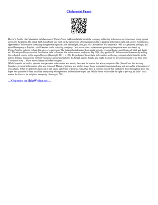 Choicepoint Fraud
Derek V. Smith, chief executive and chairman of ChoicePoint, held onto beliefs about the company collecting information on Americans being a great
service to the public. He stated that ChoicePoint was built on the same belief of being responsible in keeping information safe and secure. Nonetheless,
opponents of information–collecting thought that it posed a risk (Boatright, 2011, p.130). ChoicePoint was created in 1997 in Alpharetta, Georgia, as a
spinoff company to Equifax, a well–known credit reporting company. Over seven years, information–gathering companies were purchased by
ChoicePoint in order to collect data on every American. The data collected ranged from credit reports, criminal history, certificates of birth and death,
etc. The targeted buyers varied from banks, debt collectors, law enforcements, and more. By 2004, they profited $1 billion annual revenues by selling
the collected reports to the targeted buyers (Boatright, 2011, p.130). Regardless of these facts, information–collecting companies held benefits to the
public. It made transactions between businesses easier and safer to do, helped against frauds, and made it easier for law enforcements to do their jobs.
The reason why ... Show more content on Helpwriting.net ...
While it would be hard to pinpoint how personal information was stolen, there was the matter that when companies like ChoicePoint had security
breaches, personal information often was released. Threat of privacy was another issue. Large computers maintained easy and accessible information of
individuals. When it's publicly displayed, it can cause a problem to people, if say, they have a criminal record that can follow them throughout their life.
It put into question if there should be anonymity when personal information was put out. While Smith believed in the right to privacy, he didn't see a
reason for there to be a right to anonymity (Boatright, 2011,
... Get more on HelpWriting.net ...
 