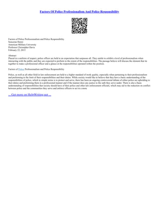 Factors Of Police Professionalism And Police Responsibility
Factors of Police Professionalism and Police Responsibility
Soncerae Henry
American Military University
Professor Christopher Davis
February 22, 2015
Abstract
Placed in a uniform of respect, police officer are held to an expectation that surpasses all. They entitle to exhibit a level of professionalism when
interacting with the public and they are expected to preform to the extent of the responsibilities. The passage believe will discuss the element that tie
together to make a professional officer and a glance at the responsibilities operated within the position.
Factors of Police Professionalism and Police Responsibility
Police, as well as all other field in law enforcement are held to a higher standard of work quality, especially when pertaining to their professionalism
and preforming to the limit of their responsibilities and their duties. While society would like to believe that they have a basic understanding of the
responsibilities of police, which in simple terms is to protect and serve, there has been an ongoing controversial debate of either police are upholding to
their duties and preforming them in a professional manner and if the manner does any justice to the oath they serve under. There is also a basic
understanding of responsibilities that society should have of their police and other law enforcement officials, which may aid to the reduction on conflict
between police and the communities they serve and enforce officers to act in a more
... Get more on HelpWriting.net ...
 