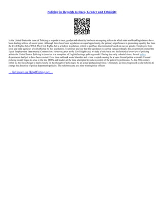Policing in Regards to Race, Gender and Ethnicity
In the United States the issue of Policing in regards to race, gender and ethnicity has been an ongoing reform in which state and local legislatures have
been dealing with as of recent years. Although there have been legislation on equal opportunity, the primary significance in promoting equality has been
the Civil Rights Act of 1964. The Civil Rights Act is a federal legislation, which in part bars discrimination based on race or gender. Employers from
local and state agencies are all affected by this legislation. To enforce and see that the legislation is carried out accordingly, the government created the
Equal Employment Opportunity Commission. However, prior to the Civil Rights Act, we take a look back into the historical overview of policing
within the United States. Policing in America is a transplant of English heritage policing model. During the early colonial times, formal police
departments had yet to have been created. Over time outbreak social disorder and crime erupted causing for a more formal police to model. Formal
policing model began to arise in the late 1800's and leaders at the time attempted to reduce control of the police by politicians. As the 20th century
rolled in, the focus began to latch closely on the thought of policing to be an actual professional force. Ultimately, as time progressed so did reforms to
change the directive of police department policies. The reforms came at a time where police officers
... Get more on HelpWriting.net ...
 