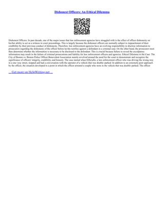 Dishonest Officers: An Ethical Dilemma
Dishonest Officers: In past decade, one of the major issues that law enforcement agencies have struggled with is the effect of officer dishonesty on
his/her ability to act as a witness in court proceedings. This is largely because the dishonest officers are normally subject to impeachment of their
credibility by their previous conduct of dishonesty. Therefore, law enforcement agencies have an evolving responsibility to disclose information to
prosecutors regarding the dishonesty of the officer before he/she testifies against a defendant in a criminal case. On the other hand, the prosecutor must
then determine whether the information is necessary to be disclosed to the defendant. This is crucial because failure to reveal the exculpatory
information may result in the failure of criminal prosecutions and liability for law enforcement officers and agencies. Ethical Dilemma in the Case: The
City of Boston vs. Boston Police Officer Benevolent Association mainly revolved around the need for the court to demonstrate and recognize the
significance of officers' integrity, credibility, and honesty. The case started when DiSciullo, a law enforcement officer who was driving the wrong way
in a one–way street, stopped and had a conversation with the operator of a vehicle that was double–parked. In addition to an extremely poor approach
by the officer, the situation developed to a point in which the officer arrested a couple who were in the vehicle that was double–parked. The officer
... Get more on HelpWriting.net ...
 