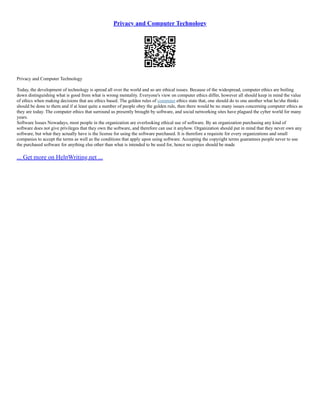 Privacy and Computer Technology
Privacy and Computer Technology
Today, the development of technology is spread all over the world and so are ethical issues. Because of the widespread, computer ethics are boiling
down distinguishing what is good from what is wrong mentality. Everyone's view on computer ethics differ, however all should keep in mind the value
of ethics when making decisions that are ethics based. The golden rules of computer ethics state that, one should do to one another what he/she thinks
should be done to them and if at least quite a number of people obey the golden rule, then there would be no many issues concerning computer ethics as
they are today. The computer ethics that surround us presently brought by software, and social networking sites have plagued the cyber world for many
years.
Software Issues Nowadays, most people in the organization are overlooking ethical use of software. By an organization purchasing any kind of
software does not give privileges that they own the software, and therefore can use it anyhow. Organization should put in mind that they never own any
software, but what they actually have is the license for using the software purchased. It is therefore a requisite for every organizations and small
companies to accept the terms as well as the conditions that apply upon using software. Accepting the copyright terms guarantees people never to use
the purchased software for anything else other than what is intended to be used for, hence no copies should be made
... Get more on HelpWriting.net ...
 