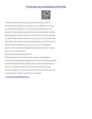 The Fbi And Crime At The Beginning Of The 1930s
The FBI is considered to be the nation 's premier law enforcement agency today. The
Federal Bureau of Investigation has come a long way since its establishment over 100 years
ago. The establishment of the Bureau was more of a political achievement rather than a
functional one. It was not well suited to enforce federal law in the United States, as it lacked
the professionalism it needed to be effective. As time passed, however, much needed changes
were made to the FBI to improve its function as a law enforcement agency. Of all the decades
that the FBI has seen, the 1930s is one of its most notable time periods. The 1930s was one of
the most important decades for the Federal Bureau of Investigation, as the department
underwent a series of significant developments during this period which resulted in a greater
power over crime in the United States.
The FBI and Crime at the Beginning of the 1930s
At the the start of the 1930s, crime was on the rise in America. The Great Depression
was the major event that triggered this significant rise in the crime rate. The hard times brought
on by the Great Depression led many ordinary people to get involved in criminal activities in
order to survive (Brief). These illegal activities included bank–robbing, theft, murder,
racketeering, and many more. A new type of professional criminal emerged during the 1930s –
the American gangster. The FBI is well known for its investigations
... Get more on HelpWriting.net ...
 