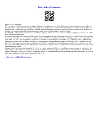 Justice in Law Enforcement
Justice in Law Enforcement
The true concept of justice is a concept involving moral, fair, and impartial treatment of all individuals. Justice is a concept that has many different
translations and a concept that can be changed on a case–by–case basis. Justice, as it pertains to law enforcement, is an example of the many faces of
justice and how it can be subjective. Conceptually, justice is synonymous with law enforcement. Within this profession, justice can be defined as the
ability to treat perpetrators and all individuals encountered, while on the job, with the highest quality of fairness.
In order for law enforcement to promote a universal definition of justice, officers must possess the moral ability to lawfully enforce laws of the ... Show
more content on Helpwriting.net ...
It refers to an individual, in the custody of the law, being questioned with prior warning of their rights. When officers use the Miranda rule, individuals
are warned of their right to remain silent and the right to an attorney. Officers also advise the individual anything they say can be used against them in a
court of law. This rule is used as a protection mechanism for individuals who feel obligated to respond to police questioning without understanding
consequences this may pose. These forms of practices by law enforcement promote justice by regarding an individual's rights. Upholding such laws,
allows law enforcement to administer justice in the manner in which it is intended by law. Because there are exceptions to the rules, many may feel
these practices do not demonstrate justice. Although laws are set in placed to protect citizens, exceptions allow law enforcement and government to flex
their muscles when needed.
Changes in Law Enforcement after September 11, 2001 In the wake of September 11, 2001 the United States opened its eyes to the need for new and
improved policies that addressed terrorism and homeland security. Law enforcement experienced many changes in their operations and methods of
response to such tragic events. The creation of The National Strategy for Homeland Security evoked a federal policy change that included the focus on
many issues that were not visible prior to September 11, 2001. The
... Get more on HelpWriting.net ...
 