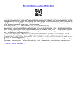 Essay about Domestic Violence In Police Homes
As all officers know, domestic violence is a serious problem throughout the United States. Unfortunately, it is also a crime that some officers perpetrate
in their own homes. When officers – who are sworn to protect and serve in their communities – abuse their power and control at home, they violate the
law. When this occurs, the victim, the family, the agency, and the entire community suffer. Officers are trained to maintain control, to use weapons, and
to justify their use of force on the job. Officers also need to understand, however, that the core behaviors that make them effective on the job must not
be used against family members and intimate partners (University of Florida).
The International Chiefs of Police (IACP) states that the ... Show more content on Helpwriting.net ...
Many of the victims, as well as abusers, experience same issues that are faced by civilians. Though society looks to law enforcement to intervene in
domestic violence situations, law enforcement officers themselves may also be experiencing like situations at home. Law enforcement officers may be
abusers as well as victims of domestic violence. It is essential that they receive the same help as civilians receive. It is not something to be ashamed of;
it is a serious problem that needs special attention. Abusers show similar signs and causes, as well as victims experience similar abusers and abuse.
What is the truth of officer–involved domestic violence?
Questions to consider in researching such a topic include: What can be classified as domestic violence? How are civilian and officer– involved
domestic violence similar and different? What are warning sign of domestic violence? When should one report domestic violence? How can a law
enforcement officer be a victim? Why do victims remain in the abusive relationships? How does officer–involved domestic violence impact the victim,
the children, the agency, and the community?
Qualitative methods may include focus groups, in–depth interviews, and reviews of documents. Primary inductive process is used to formulate theory
or hypotheses. The qualitative method is more subjective, it describes a problem or condition from the point of view of those experiencing it. It is
... Get more on HelpWriting.net ...
 