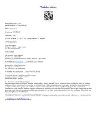 Workplace Violence
WORKPLACE VIOLENCE:
A FORCE OF OVERALL CONCERN
Adell Newman–Lee
Criminology–CJ102–D04
December 3, 2003
THESIS: WORKPLACE AS IT RELATES TO CRIMINAL JUSTICE
I INTRODUCTION:
Crime and violence
Workplace violence a major concern
The three entities involved
II STATISTICS
The Bureau of Justice Statistics
Statistics from 1992 to 1996
National Crime Victimization Survey and The Bureau of Labor Statistic
III WORKPLACE VIOLENCE A LAW ENFORCEMENT ISSUE
Responsibility of Law Enforcement
The impact and ramification
The direction of Law Enforcement
IV WORKPLACE VIOLENCE A CORRECTIONAL ISSUE
Correctional facilities a breathing ground for violence
Domestic violence to workplace violence
Introduction of a new program
V ... Show more content on Helpwriting.net ...
And depending on the location, nature, and scope of the workplace violence, parties of concern can develop means to cope with, reduce, or eliminate
workplace violence. It is also worthy to note, that the entities involved will determine the extent of any programs developed to combat the matter. For
example, law enforcement agencies with reliable and extensive resources may develop a more comprehensive program, than a small private
corporation, or a sole proprietor of a small company. Needless to say, the statistics will conclude an overall picture, and the basis to which one can draw
upon some course of action. Statistics are available, and necessary to give the proper attention and directions for a force (workplace violence) that may
divert, during the duration of the impact.
WORKPLACE VIOLENCE A LAW ENFORCEMENT ISSUE Workplace violence such as rape, robbery, assault, and murder are without a doubt the
... Get more on HelpWriting.net ...
 