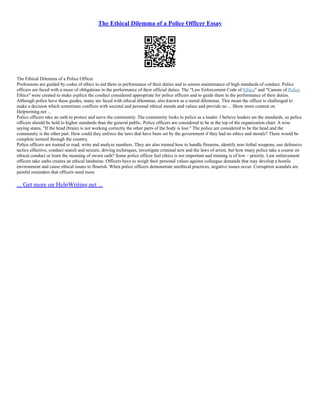 The Ethical Dilemma of a Police Officer Essay
The Ethical Dilemma of a Police Officer
Professions are guided by codes of ethics to aid them in performance of their duties and to ensure maintenance of high standards of conduct. Police
officers are faced with a maze of obligations in the performance of their official duties. The "Law Enforcement Code of Ethics" and "Canons of Police
Ethics" were created to make explicit the conduct considered appropriate for police officers and to guide them in the performance of their duties.
Although police have these guides, many are faced with ethical dilemmas, also known as a moral dilemmas. This mean the officer is challenged to
make a decision which sometimes conflicts with societal and personal ethical morals and values and provide no ... Show more content on
Helpwriting.net ...
Police officers take an oath to protect and serve the community. The community looks to police as a leader. I believe leaders set the standards, so police
officers should be held to higher standards than the general public. Police officers are considered to be at the top of the organization chart. A wise
saying states, "If the head (brain) is not working correctly the other parts of the body is lost." The police are considered to be the head and the
community is the other part. How could they enforce the laws that have been set by the government if they had no ethics and morals? There would be
complete turmoil through the country.
Police officers are trained to read, write and analyze numbers. They are also trained how to handle firearms, identify non–lethal weapons, use defensive
tactics effective, conduct search and seizure, driving techniques, investigate criminal acts and the laws of arrest, but how many police take a course on
ethical conduct or learn the meaning of sworn oath? Some police officer feel ethics is not important and training is of low – priority. Law enforcement
officers take oaths creates an ethical landmine. Officers have to weigh their personal values against colleague demands that may develop a hostile
environment and cause ethical issues to flourish. When police officers demonstrate unethical practices, negative issues occur. Corruption scandals are
painful reminders that officers need more
... Get more on HelpWriting.net ...
 